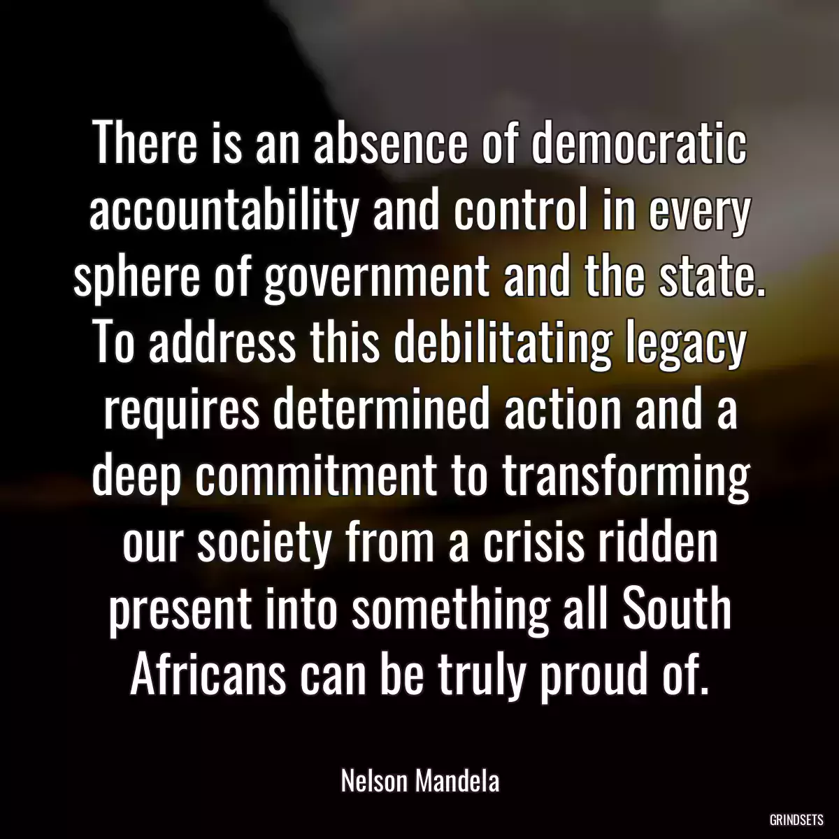 There is an absence of democratic accountability and control in every sphere of government and the state. To address this debilitating legacy requires determined action and a deep commitment to transforming our society from a crisis ridden present into something all South Africans can be truly proud of.