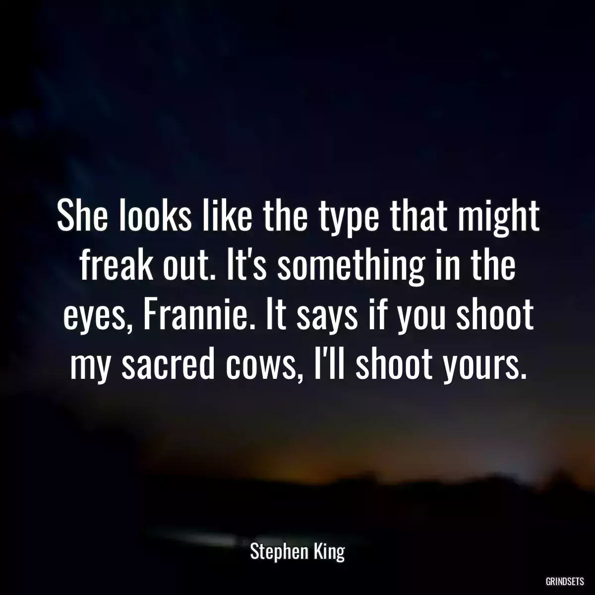 She looks like the type that might freak out. It\'s something in the eyes, Frannie. It says if you shoot my sacred cows, I\'ll shoot yours.