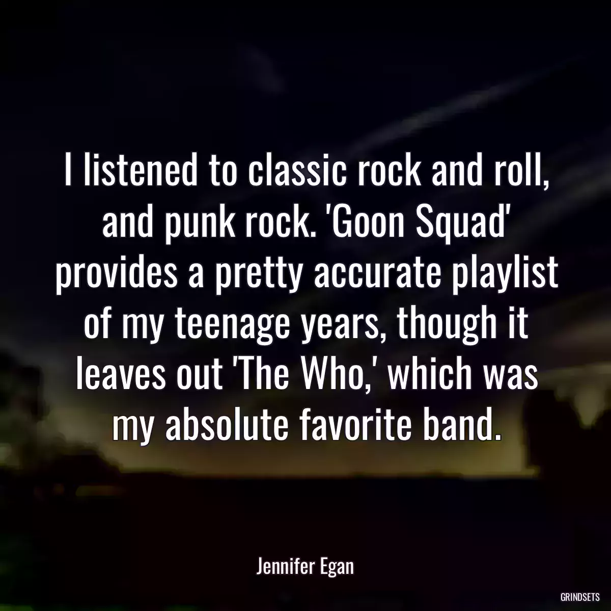 I listened to classic rock and roll, and punk rock. \'Goon Squad\' provides a pretty accurate playlist of my teenage years, though it leaves out \'The Who,\' which was my absolute favorite band.