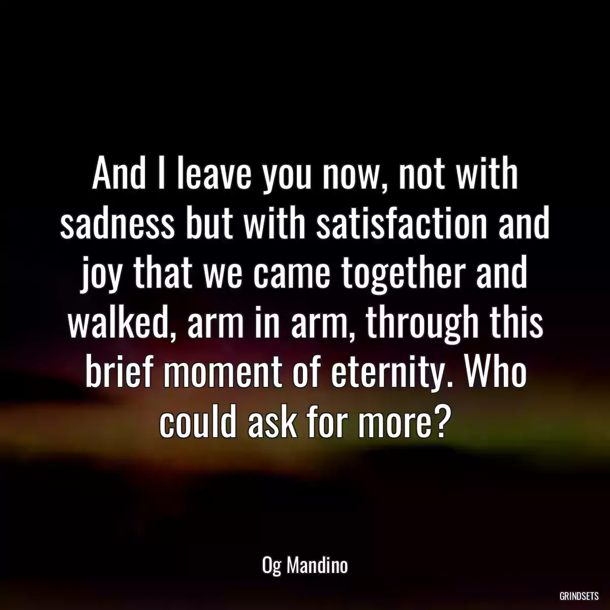 And I leave you now, not with sadness but with satisfaction and joy that we came together and walked, arm in arm, through this brief moment of eternity. Who could ask for more?