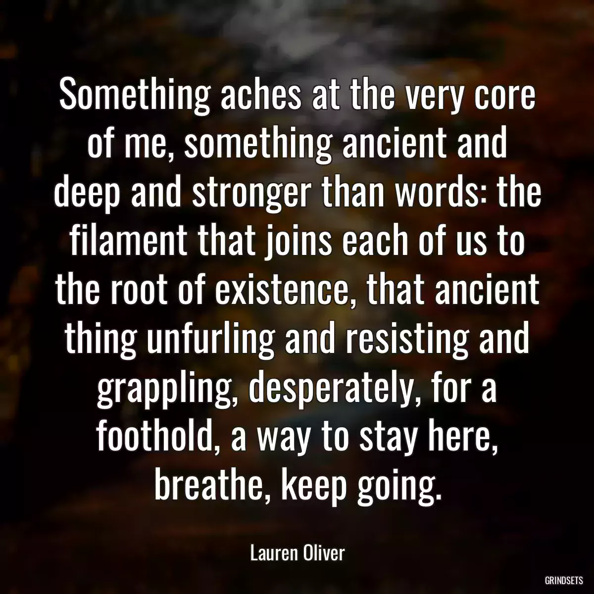 Something aches at the very core of me, something ancient and deep and stronger than words: the filament that joins each of us to the root of existence, that ancient thing unfurling and resisting and grappling, desperately, for a foothold, a way to stay here, breathe, keep going.