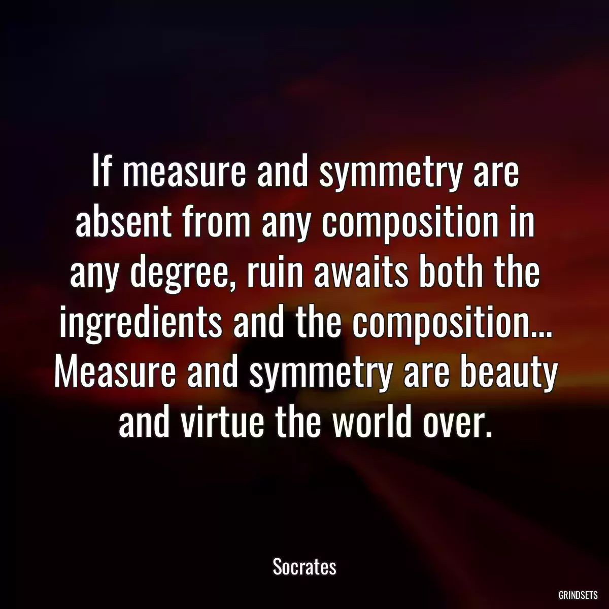 If measure and symmetry are absent from any composition in any degree, ruin awaits both the ingredients and the composition... Measure and symmetry are beauty and virtue the world over.