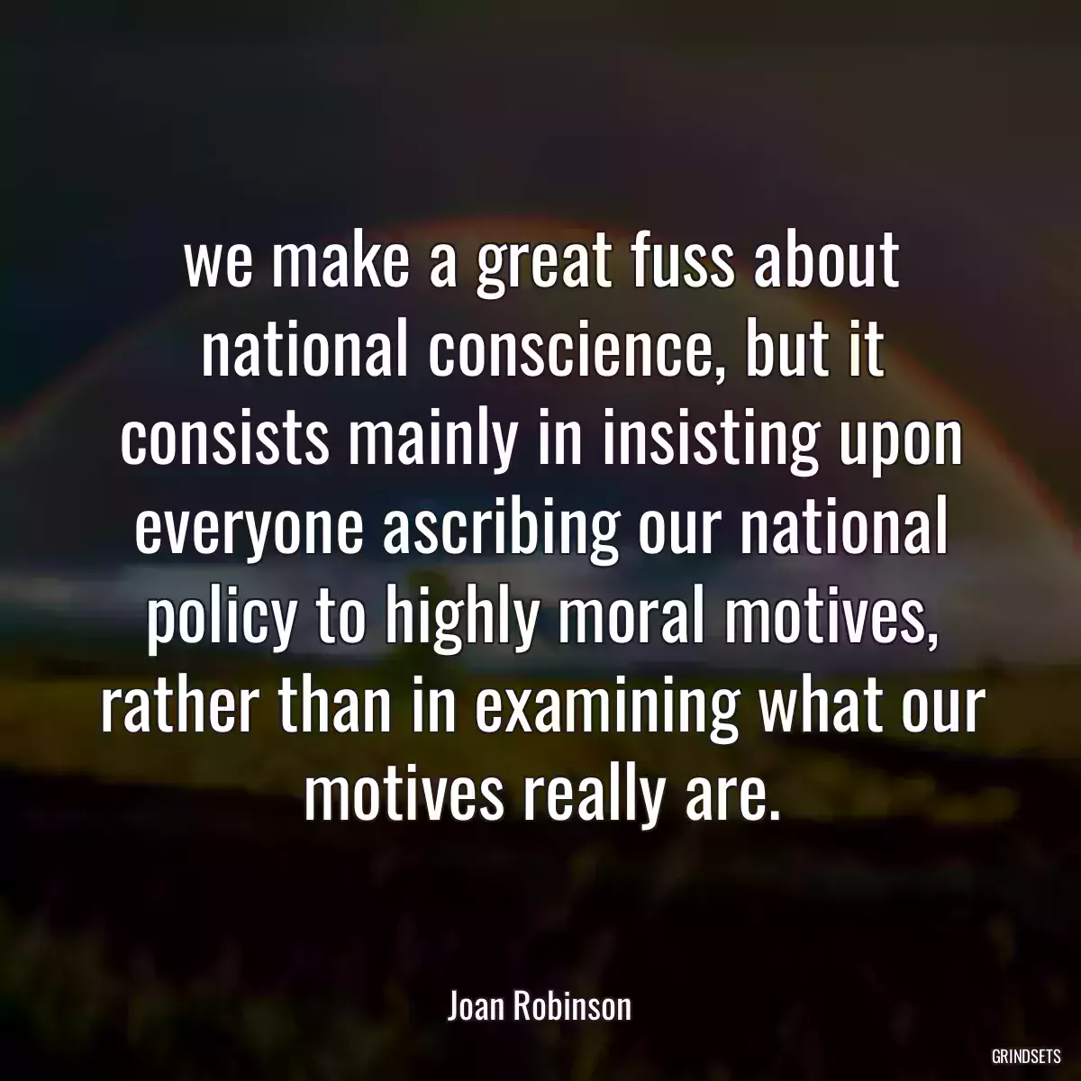 we make a great fuss about national conscience, but it consists mainly in insisting upon everyone ascribing our national policy to highly moral motives, rather than in examining what our motives really are.