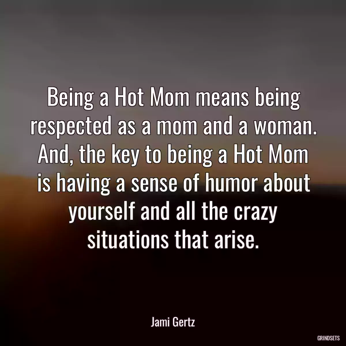 Being a Hot Mom means being respected as a mom and a woman. And, the key to being a Hot Mom is having a sense of humor about yourself and all the crazy situations that arise.