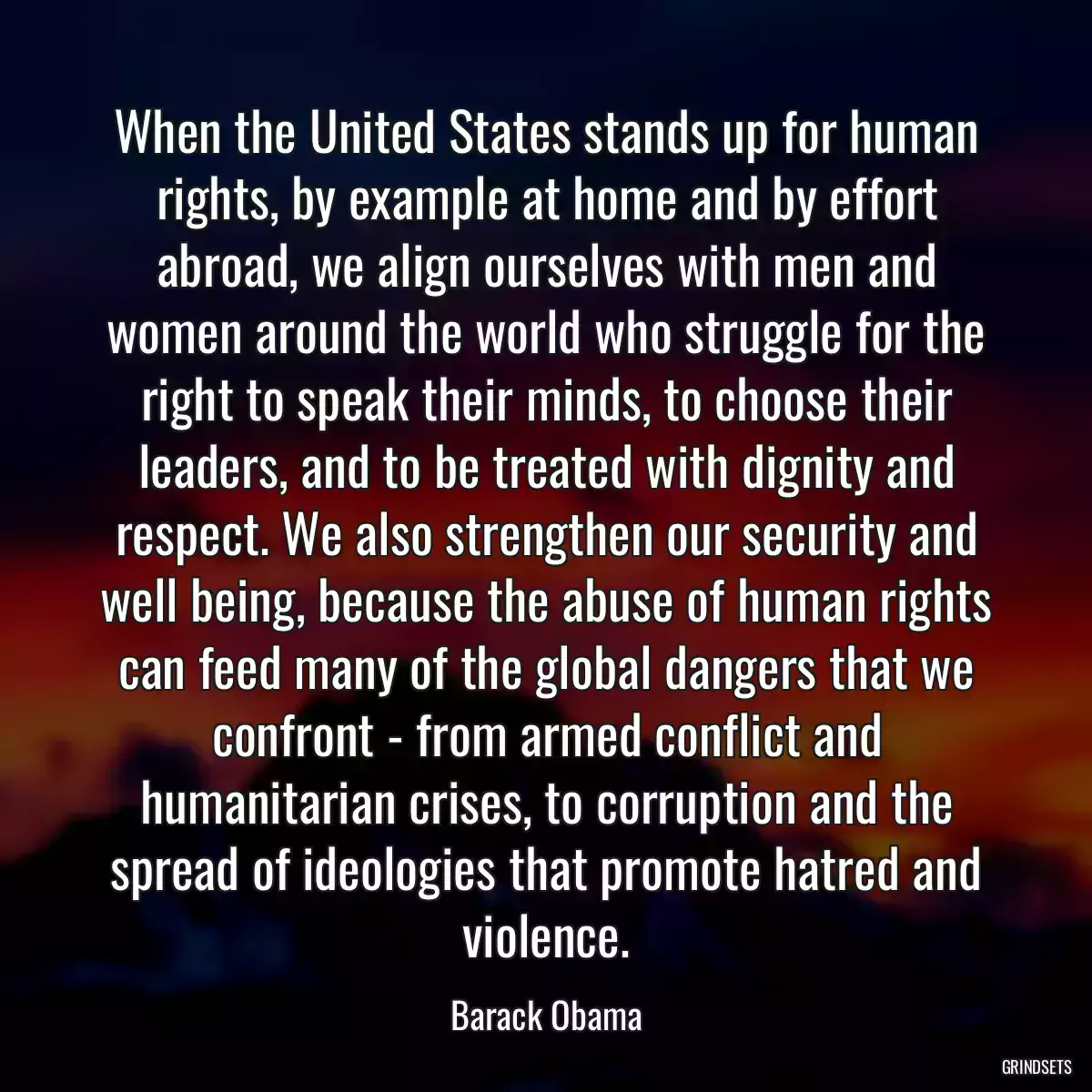 When the United States stands up for human rights, by example at home and by effort abroad, we align ourselves with men and women around the world who struggle for the right to speak their minds, to choose their leaders, and to be treated with dignity and respect. We also strengthen our security and well being, because the abuse of human rights can feed many of the global dangers that we confront - from armed conflict and humanitarian crises, to corruption and the spread of ideologies that promote hatred and violence.