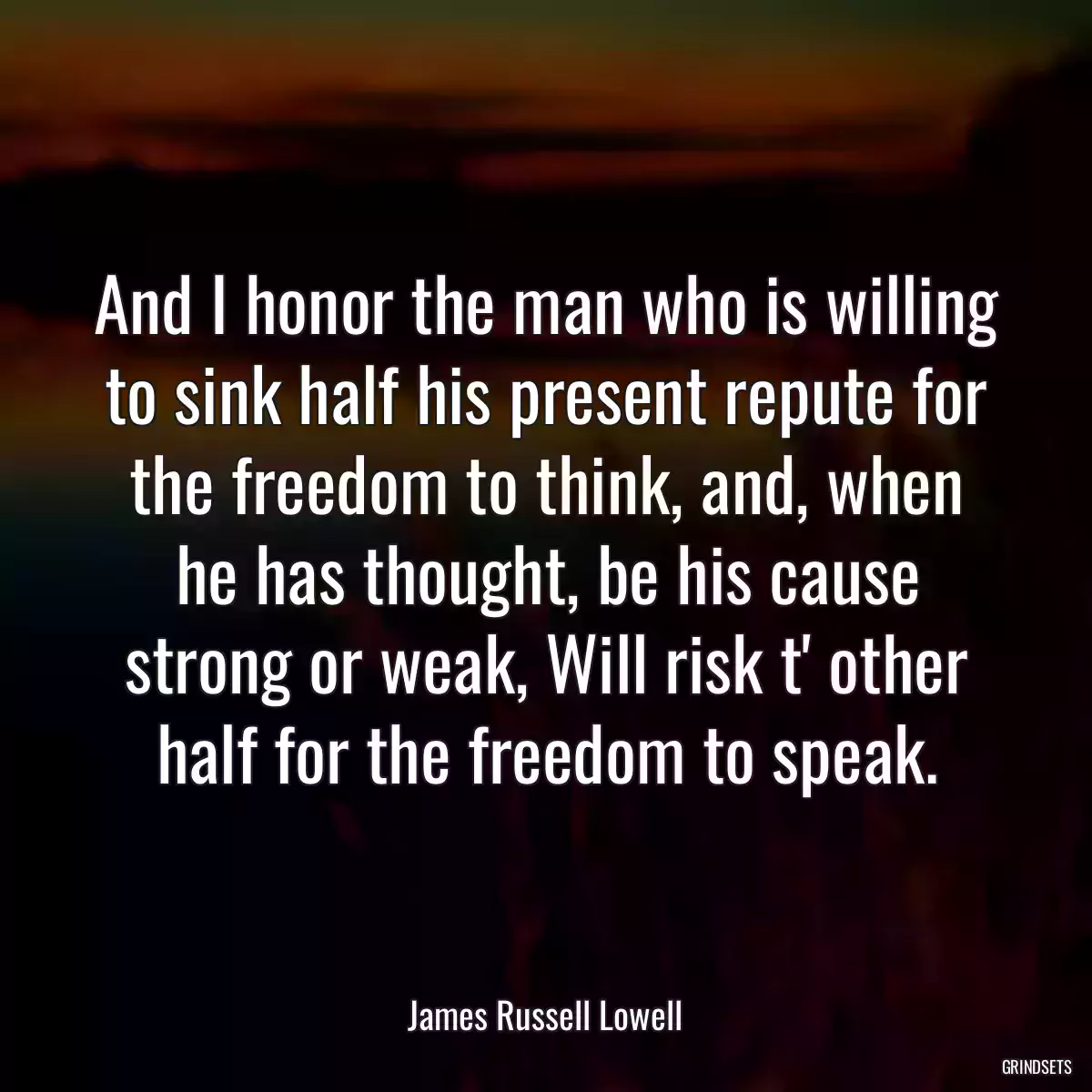 And I honor the man who is willing to sink half his present repute for the freedom to think, and, when he has thought, be his cause strong or weak, Will risk t\' other half for the freedom to speak.