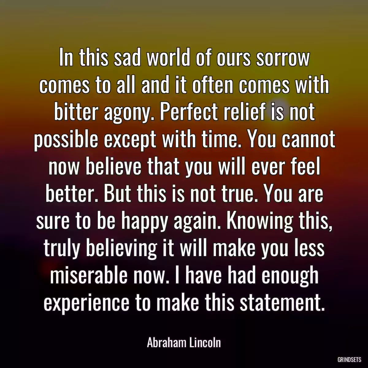 In this sad world of ours sorrow comes to all and it often comes with bitter agony. Perfect relief is not possible except with time. You cannot now believe that you will ever feel better. But this is not true. You are sure to be happy again. Knowing this, truly believing it will make you less miserable now. I have had enough experience to make this statement.