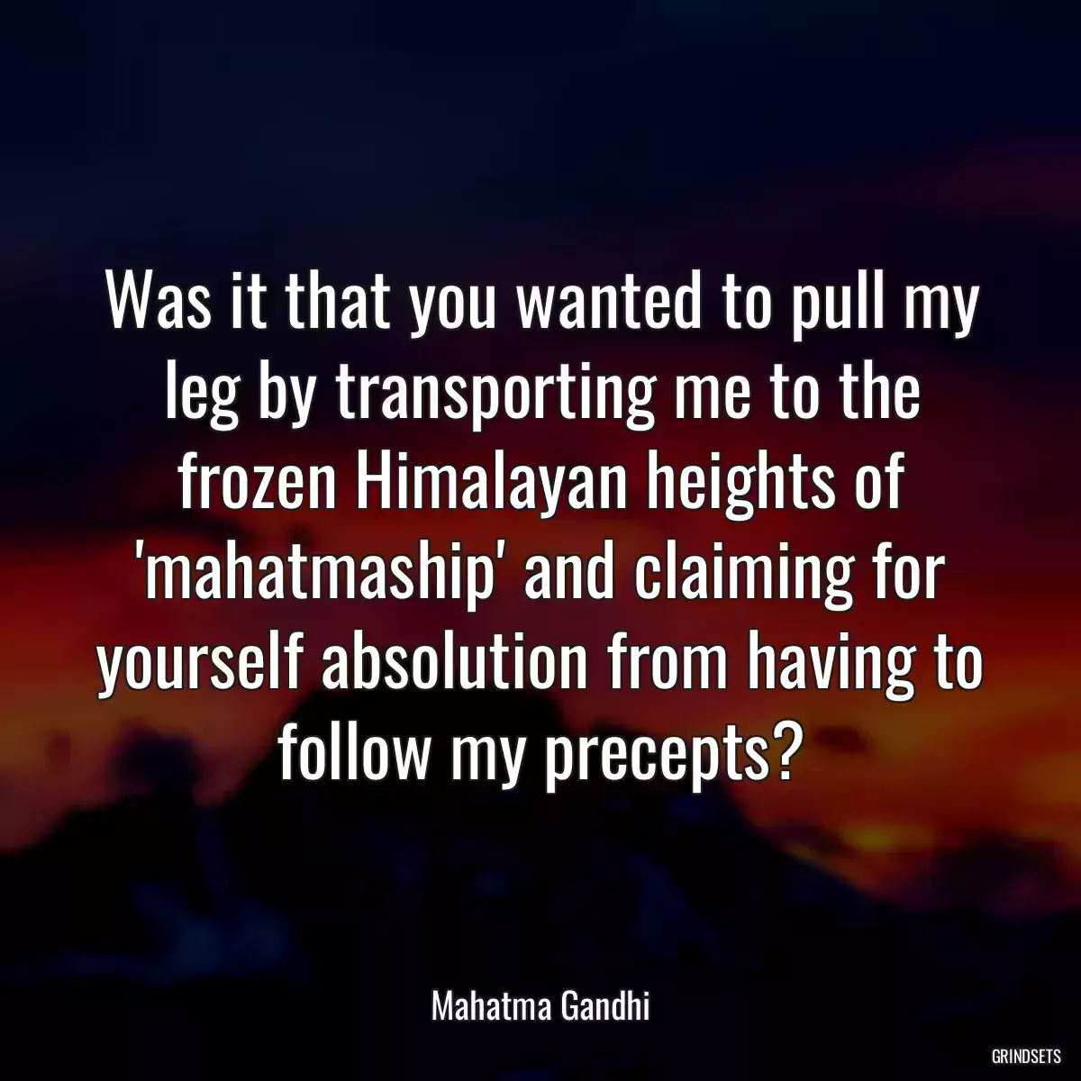 Was it that you wanted to pull my leg by transporting me to the frozen Himalayan heights of \'mahatmaship\' and claiming for yourself absolution from having to follow my precepts?