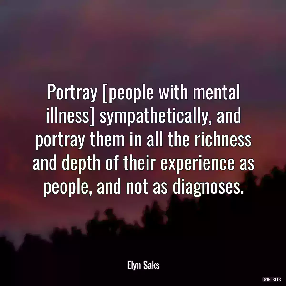 Portray [people with mental illness] sympathetically, and portray them in all the richness and depth of their experience as people, and not as diagnoses.