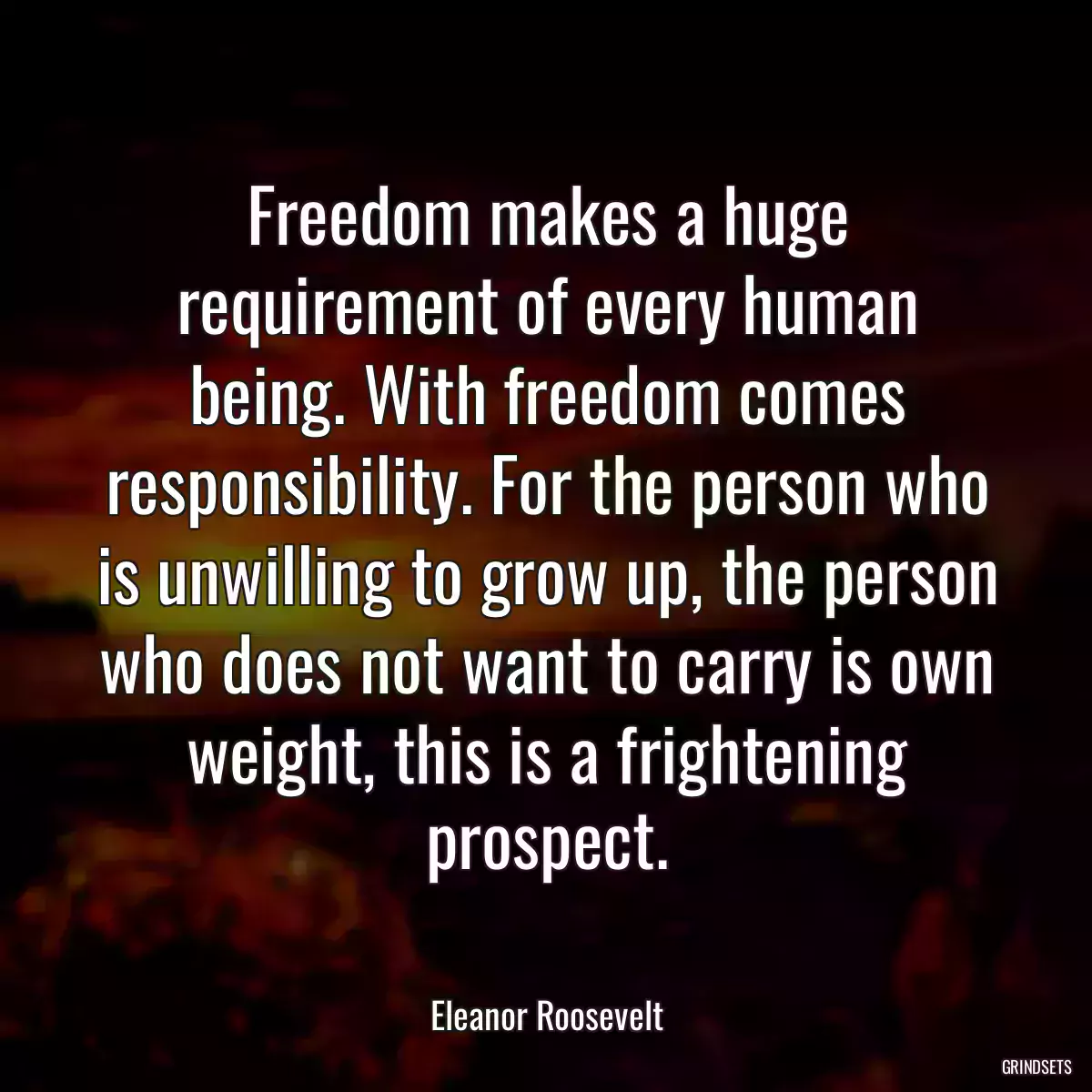 Freedom makes a huge requirement of every human being. With freedom comes responsibility. For the person who is unwilling to grow up, the person who does not want to carry is own weight, this is a frightening prospect.