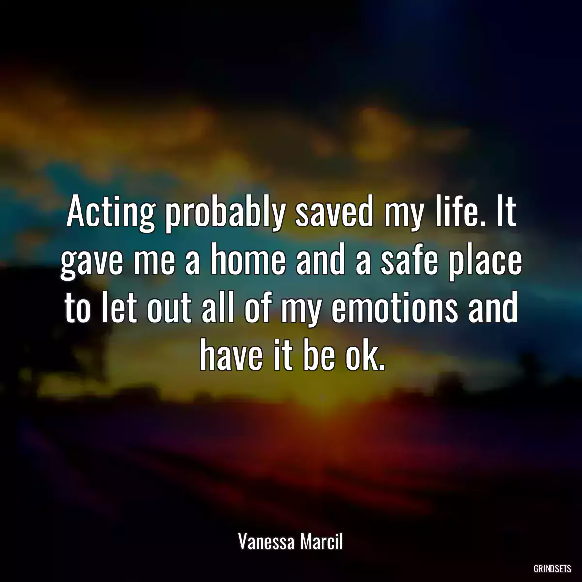 Acting probably saved my life. It gave me a home and a safe place to let out all of my emotions and have it be ok.