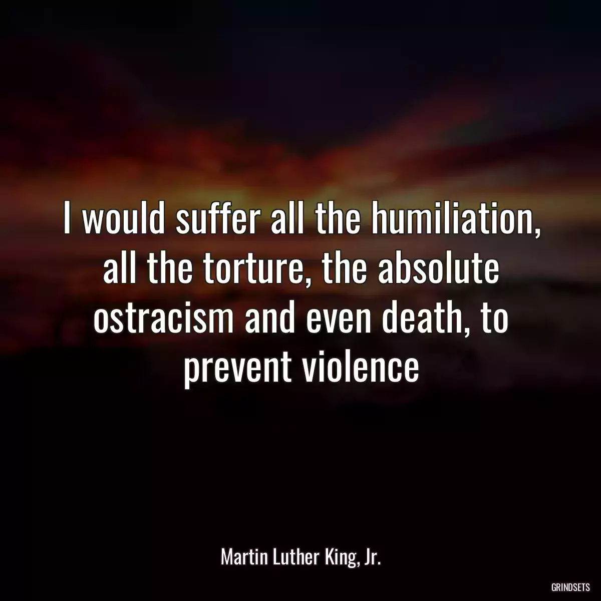 I would suffer all the humiliation, all the torture, the absolute ostracism and even death, to prevent violence