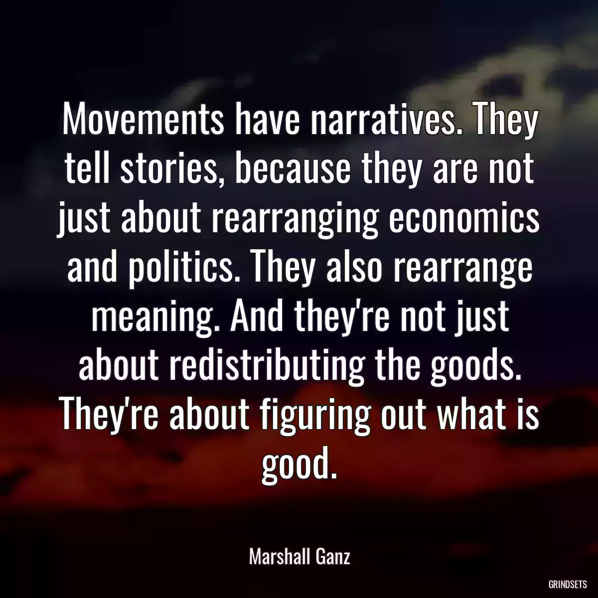 Movements have narratives. They tell stories, because they are not just about rearranging economics and politics. They also rearrange meaning. And they\'re not just about redistributing the goods. They\'re about figuring out what is good.