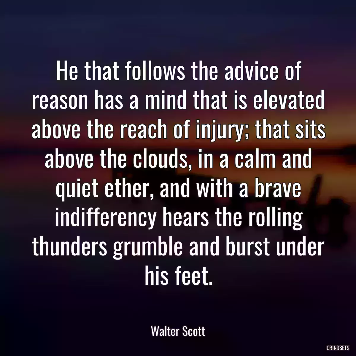 He that follows the advice of reason has a mind that is elevated above the reach of injury; that sits above the clouds, in a calm and quiet ether, and with a brave indifferency hears the rolling thunders grumble and burst under his feet.