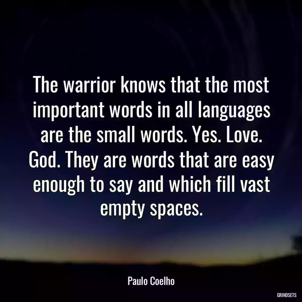 The warrior knows that the most important words in all languages are the small words. Yes. Love. God. They are words that are easy enough to say and which fill vast empty spaces.