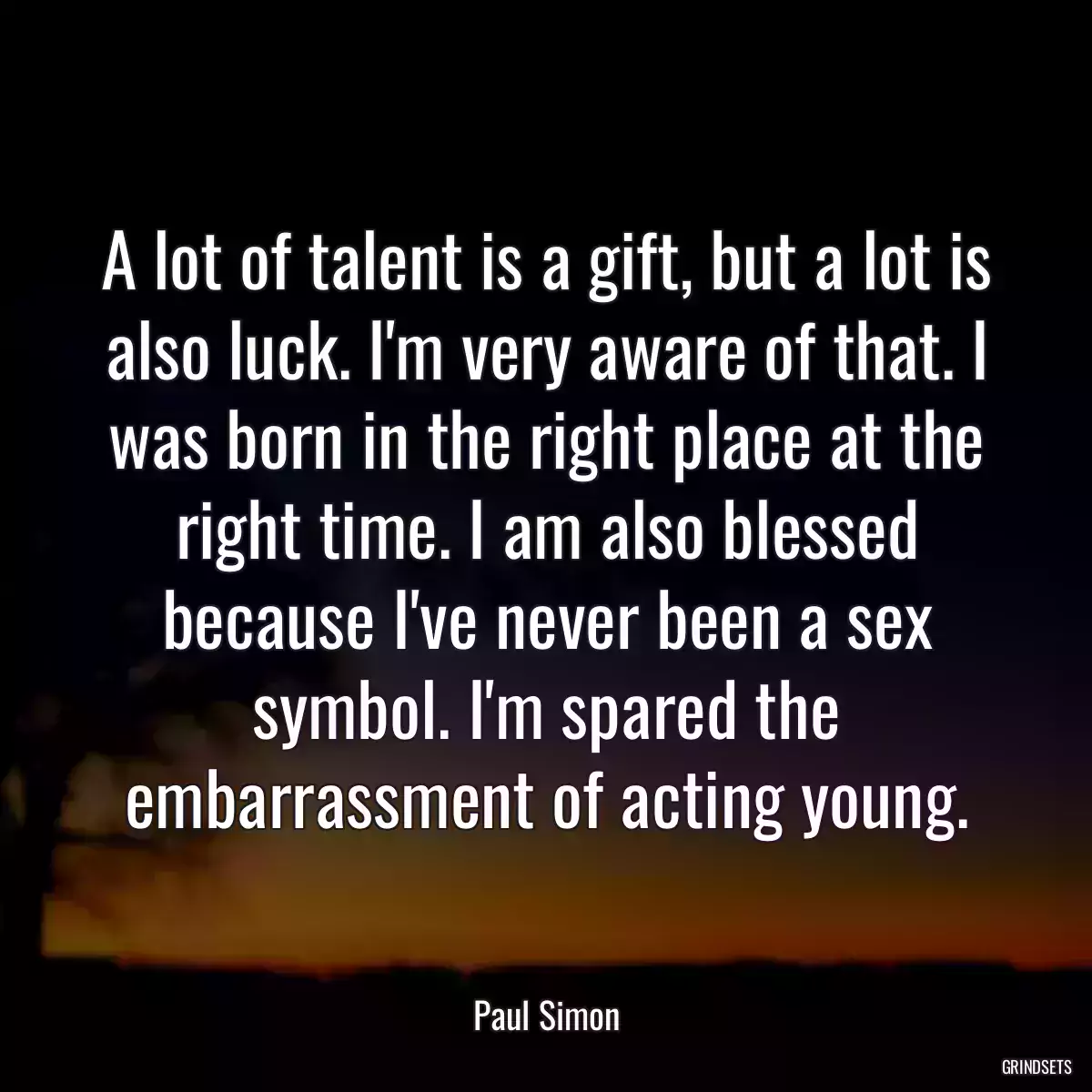 A lot of talent is a gift, but a lot is also luck. I\'m very aware of that. I was born in the right place at the right time. I am also blessed because I\'ve never been a sex symbol. I\'m spared the embarrassment of acting young.