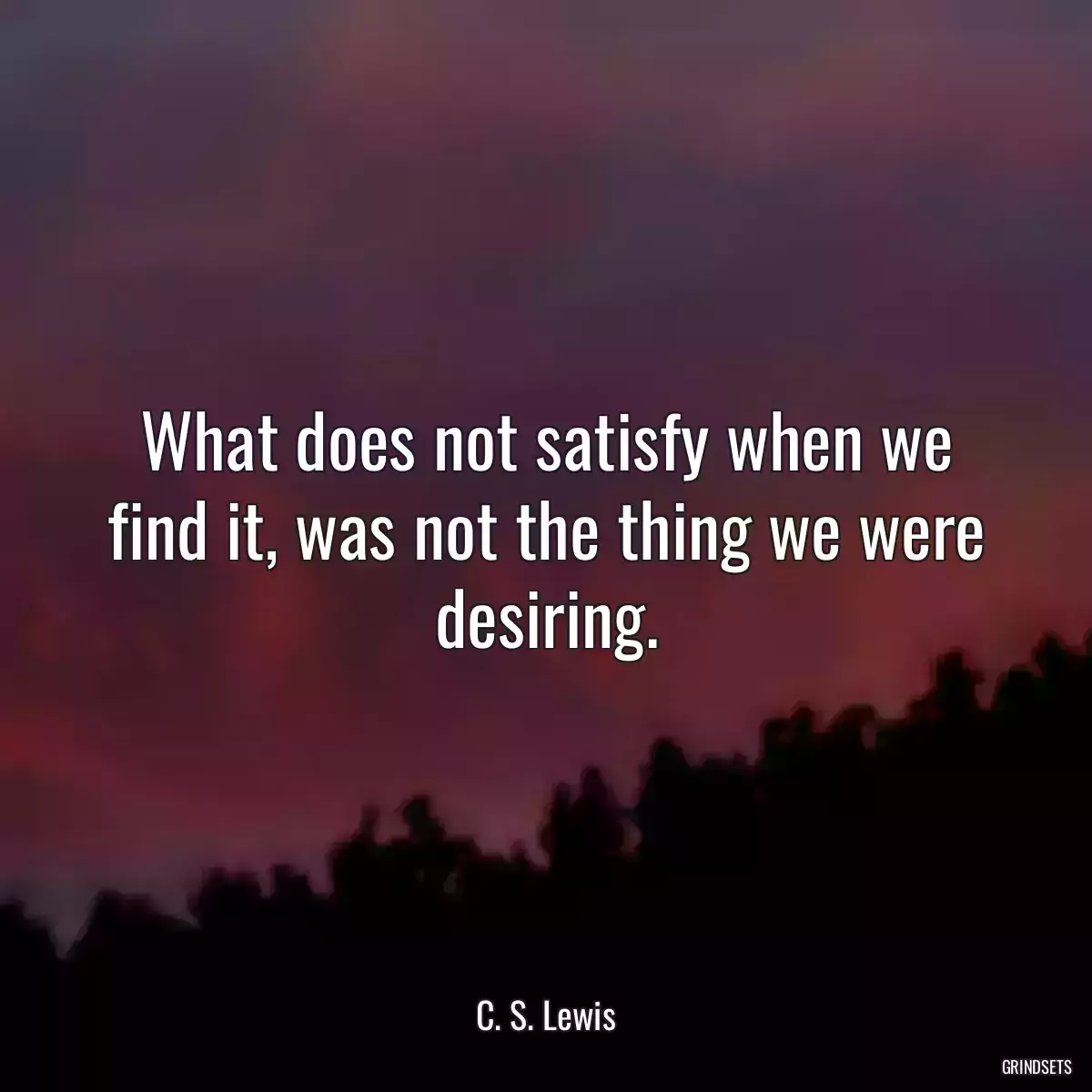 What does not satisfy when we find it, was not the thing we were desiring.