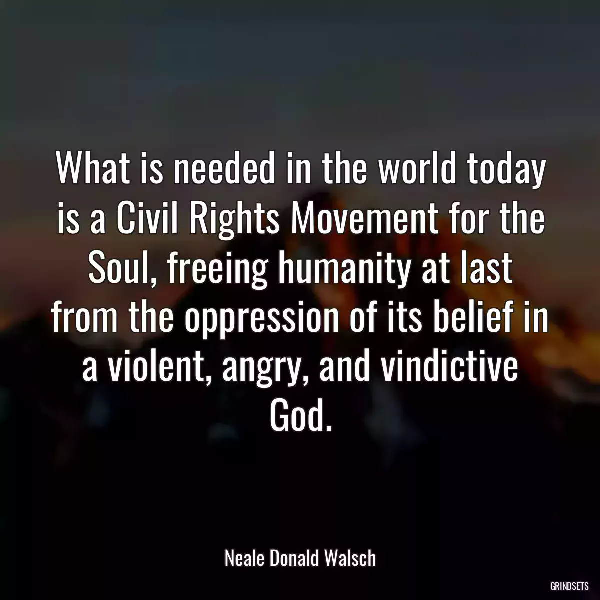 What is needed in the world today is a Civil Rights Movement for the Soul, freeing humanity at last from the oppression of its belief in a violent, angry, and vindictive God.