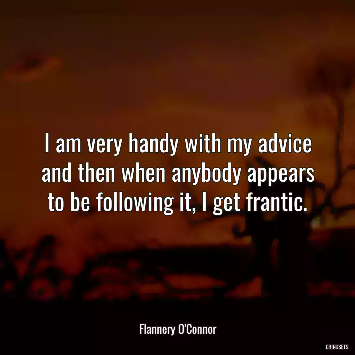 I am very handy with my advice and then when anybody appears to be following it, I get frantic.