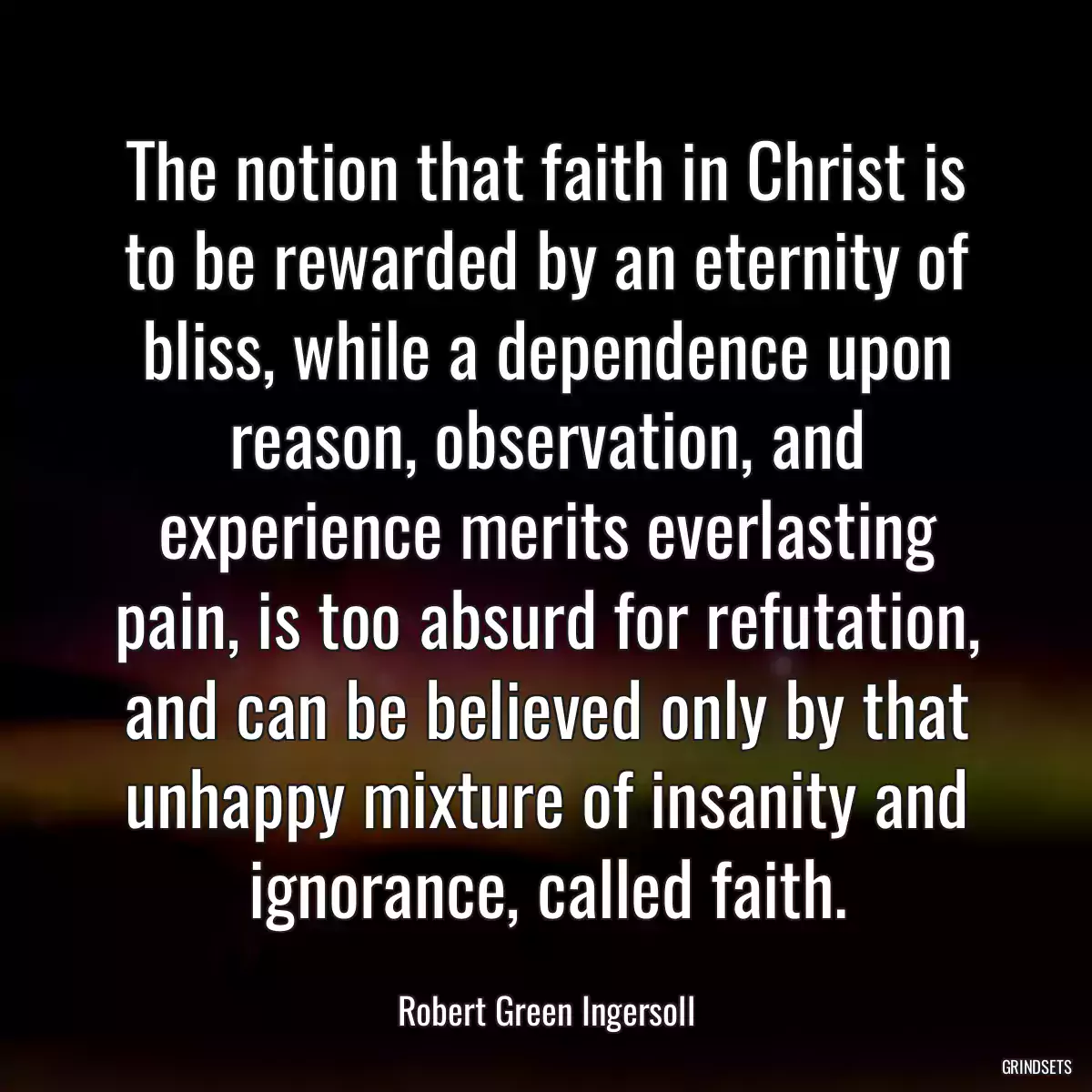 The notion that faith in Christ is to be rewarded by an eternity of bliss, while a dependence upon reason, observation, and experience merits everlasting pain, is too absurd for refutation, and can be believed only by that unhappy mixture of insanity and ignorance, called faith.