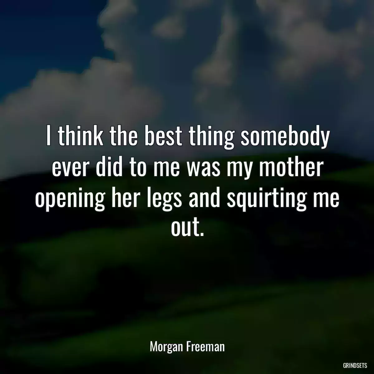 I think the best thing somebody ever did to me was my mother opening her legs and squirting me out.