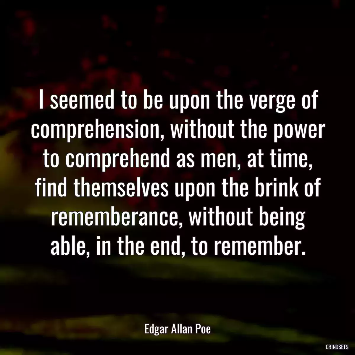 I seemed to be upon the verge of comprehension, without the power to comprehend as men, at time, find themselves upon the brink of rememberance, without being able, in the end, to remember.