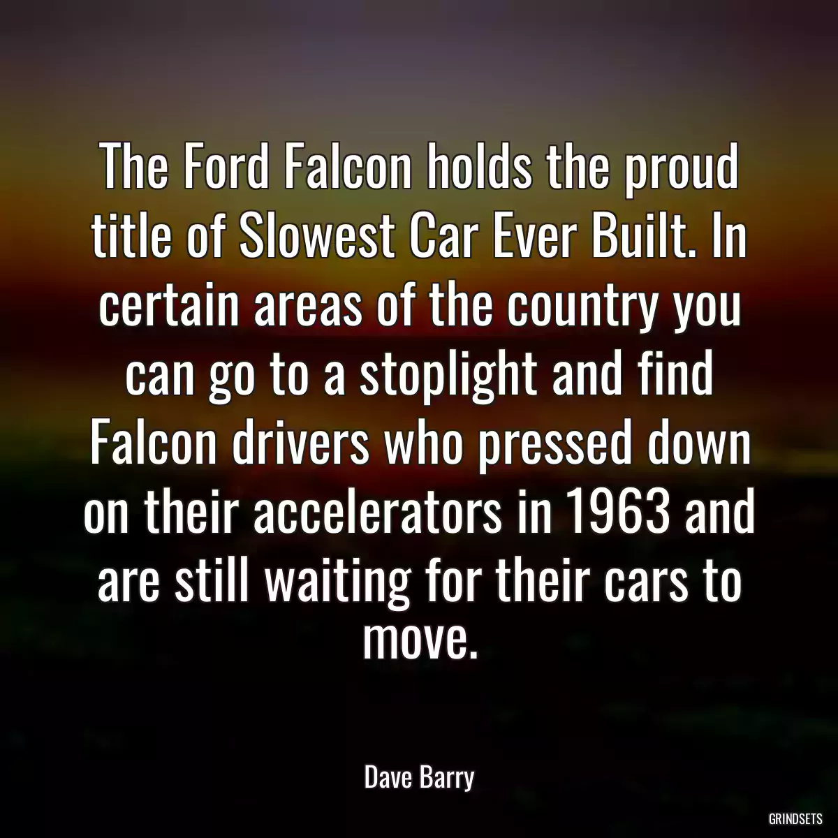 The Ford Falcon holds the proud title of Slowest Car Ever Built. In certain areas of the country you can go to a stoplight and find Falcon drivers who pressed down on their accelerators in 1963 and are still waiting for their cars to move.