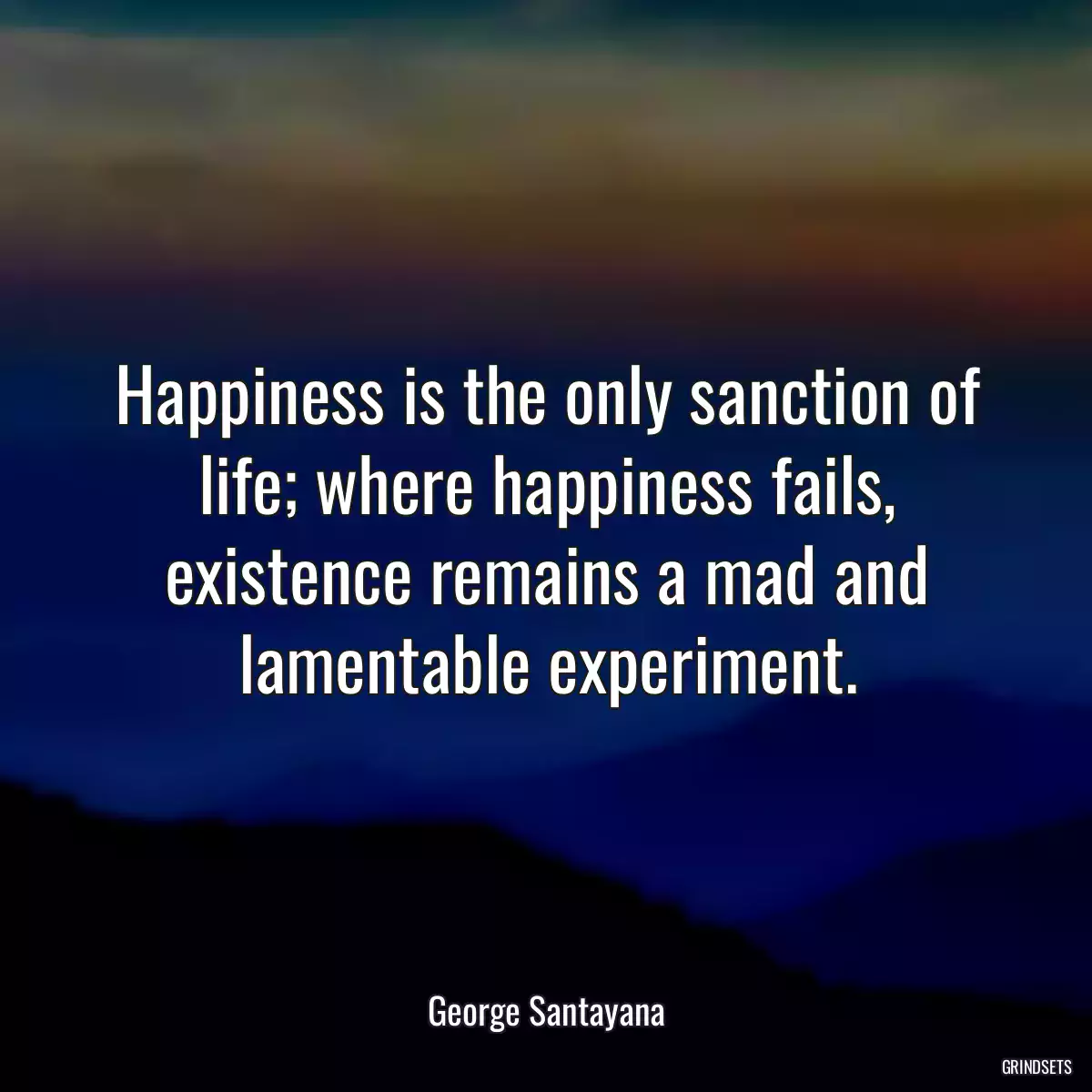 Happiness is the only sanction of life; where happiness fails, existence remains a mad and lamentable experiment.