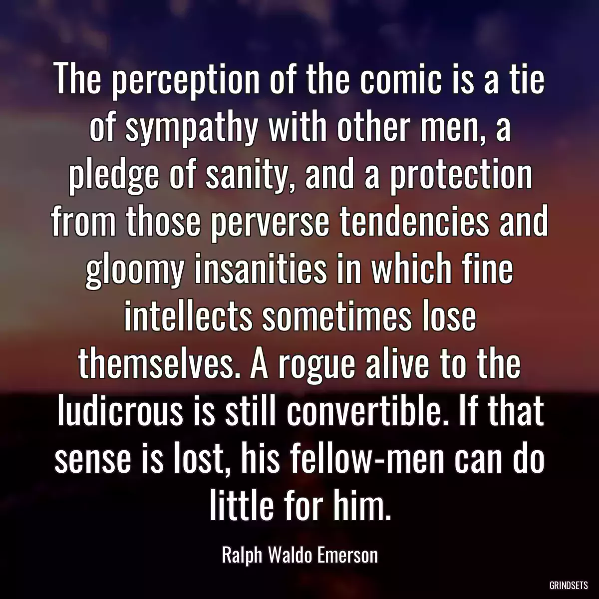 The perception of the comic is a tie of sympathy with other men, a pledge of sanity, and a protection from those perverse tendencies and gloomy insanities in which fine intellects sometimes lose themselves. A rogue alive to the ludicrous is still convertible. If that sense is lost, his fellow-men can do little for him.