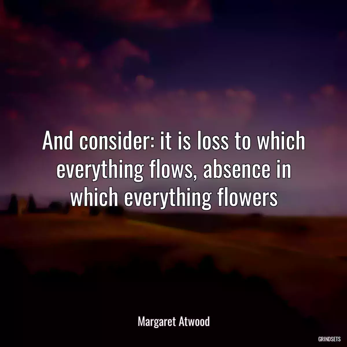 And consider: it is loss to which everything flows, absence in which everything flowers