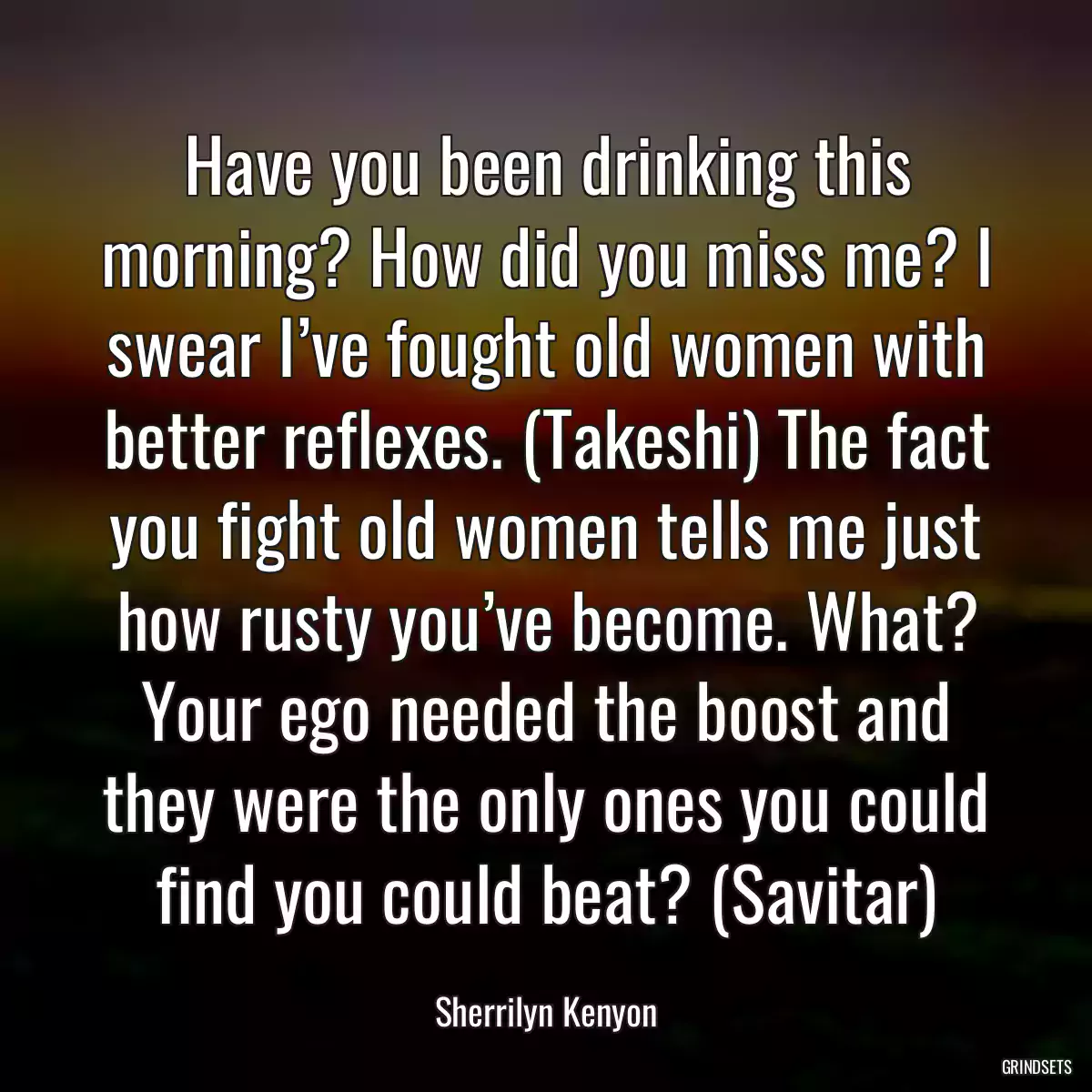 Have you been drinking this morning? How did you miss me? I swear I’ve fought old women with better reflexes. (Takeshi) The fact you fight old women tells me just how rusty you’ve become. What? Your ego needed the boost and they were the only ones you could find you could beat? (Savitar)