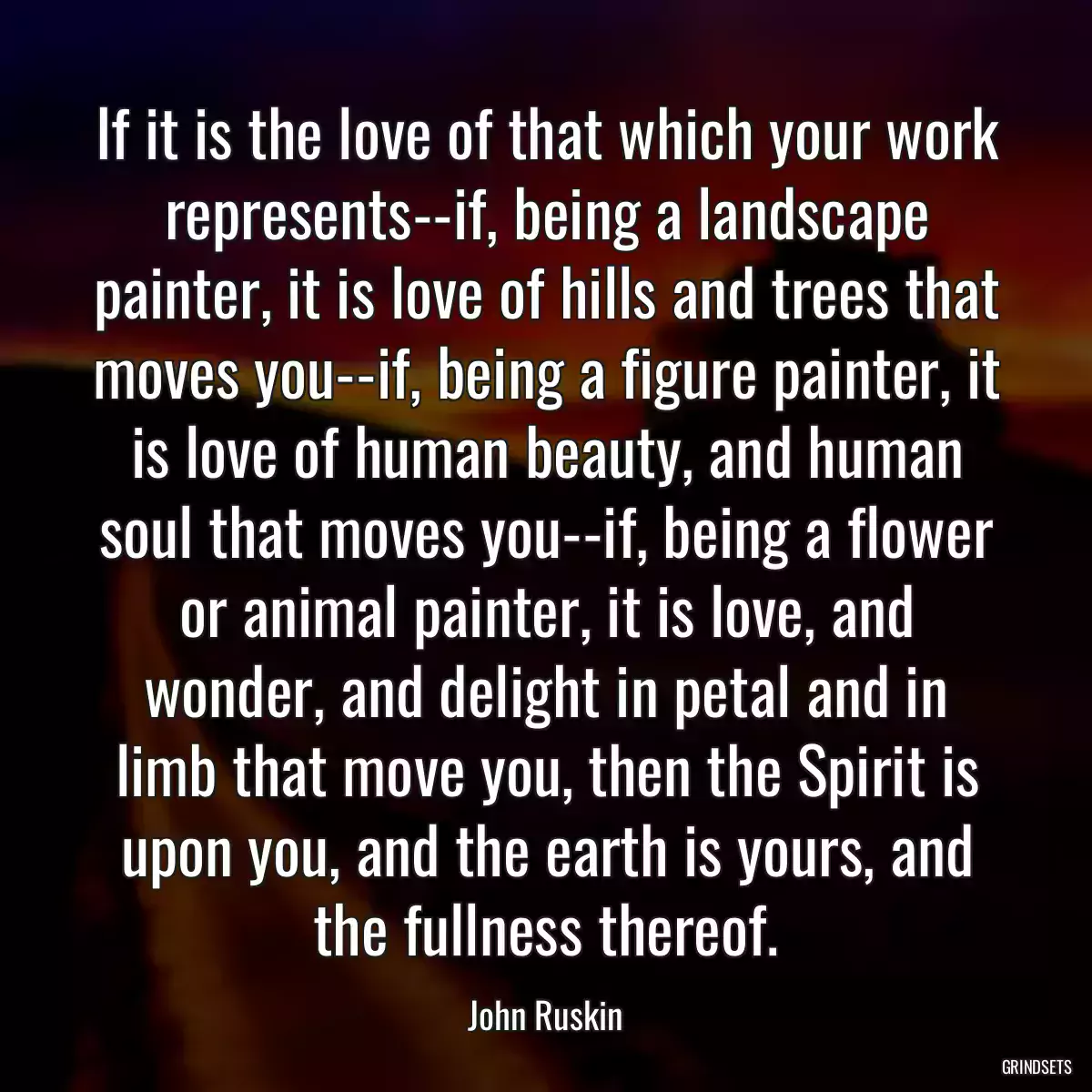 If it is the love of that which your work represents--if, being a landscape painter, it is love of hills and trees that moves you--if, being a figure painter, it is love of human beauty, and human soul that moves you--if, being a flower or animal painter, it is love, and wonder, and delight in petal and in limb that move you, then the Spirit is upon you, and the earth is yours, and the fullness thereof.