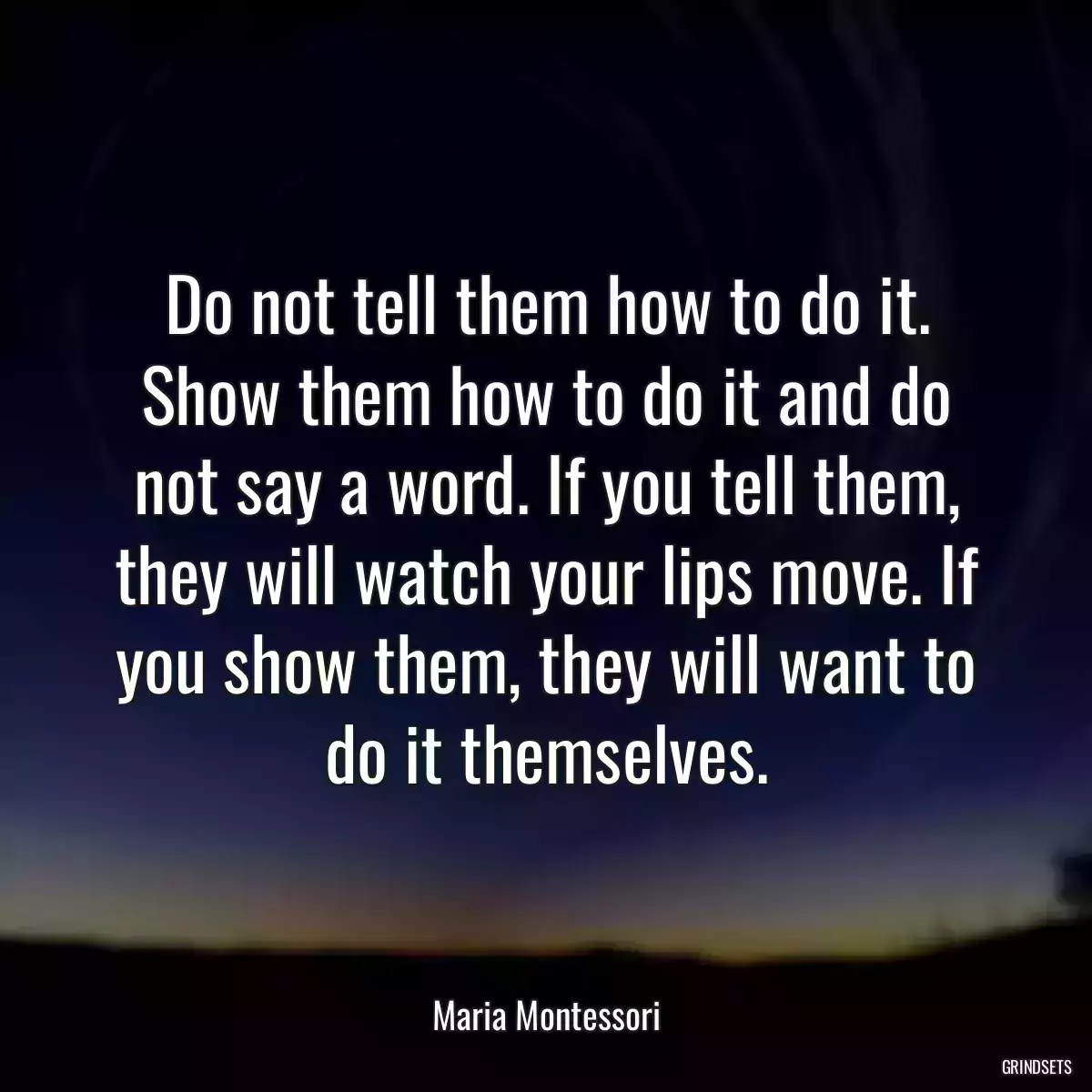 Do not tell them how to do it. Show them how to do it and do not say a word. If you tell them, they will watch your lips move. If you show them, they will want to do it themselves.