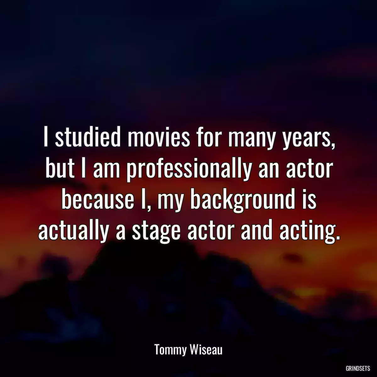 I studied movies for many years, but I am professionally an actor because I, my background is actually a stage actor and acting.