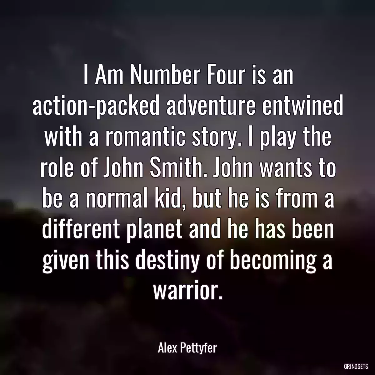 I Am Number Four is an action-packed adventure entwined with a romantic story. I play the role of John Smith. John wants to be a normal kid, but he is from a different planet and he has been given this destiny of becoming a warrior.