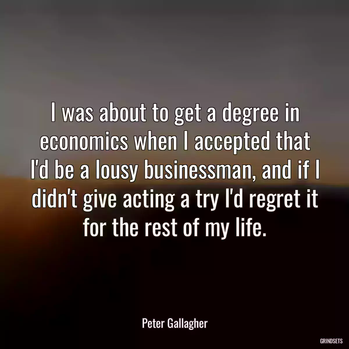 I was about to get a degree in economics when I accepted that I\'d be a lousy businessman, and if I didn\'t give acting a try I\'d regret it for the rest of my life.