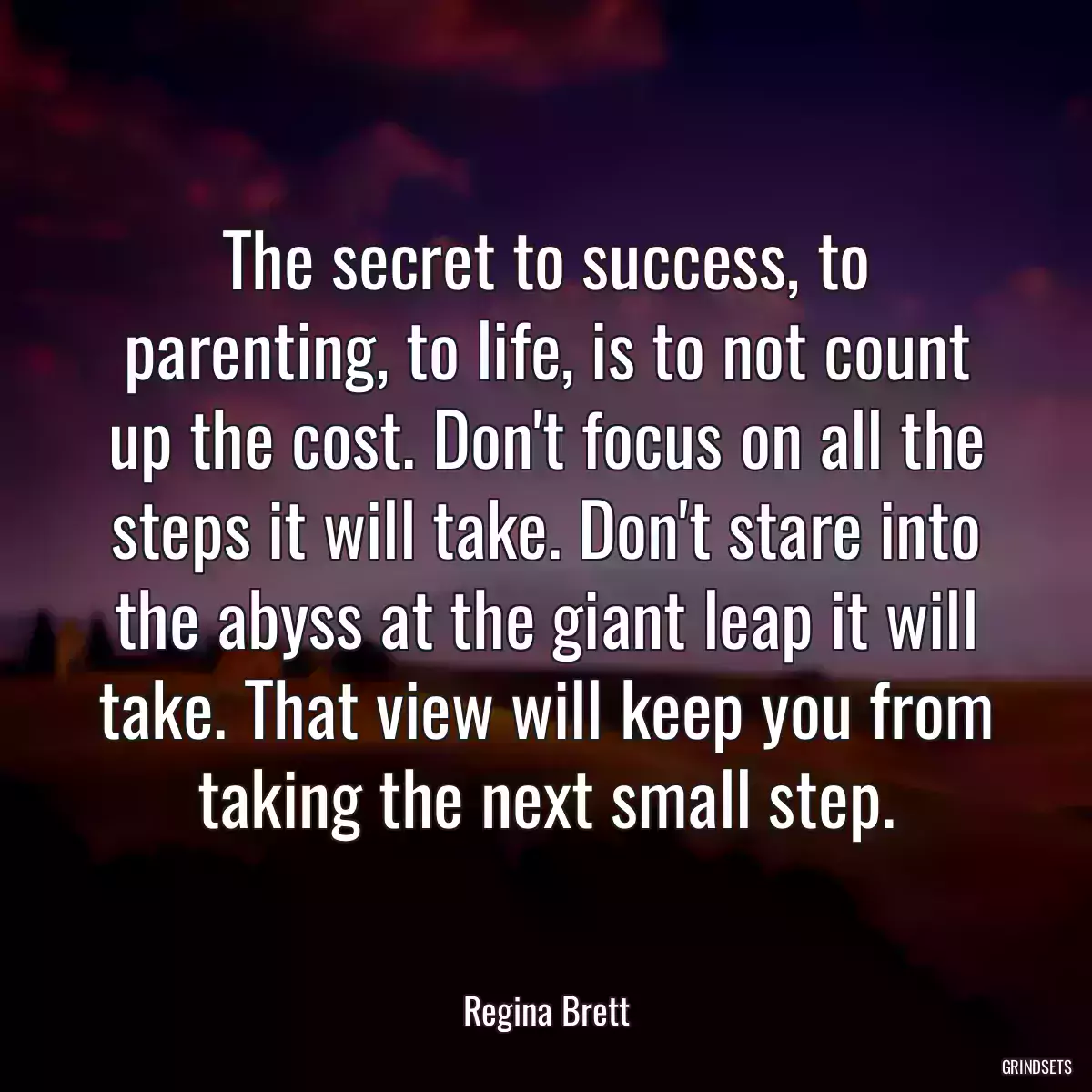 The secret to success, to parenting, to life, is to not count up the cost. Don\'t focus on all the steps it will take. Don\'t stare into the abyss at the giant leap it will take. That view will keep you from taking the next small step.