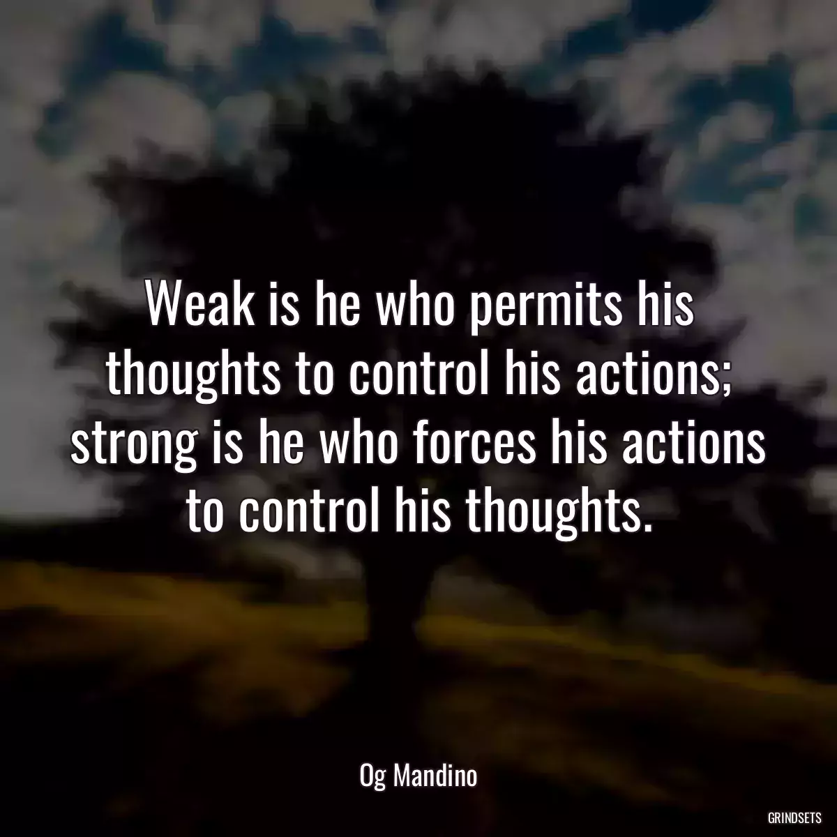 Weak is he who permits his thoughts to control his actions; strong is he who forces his actions to control his thoughts.