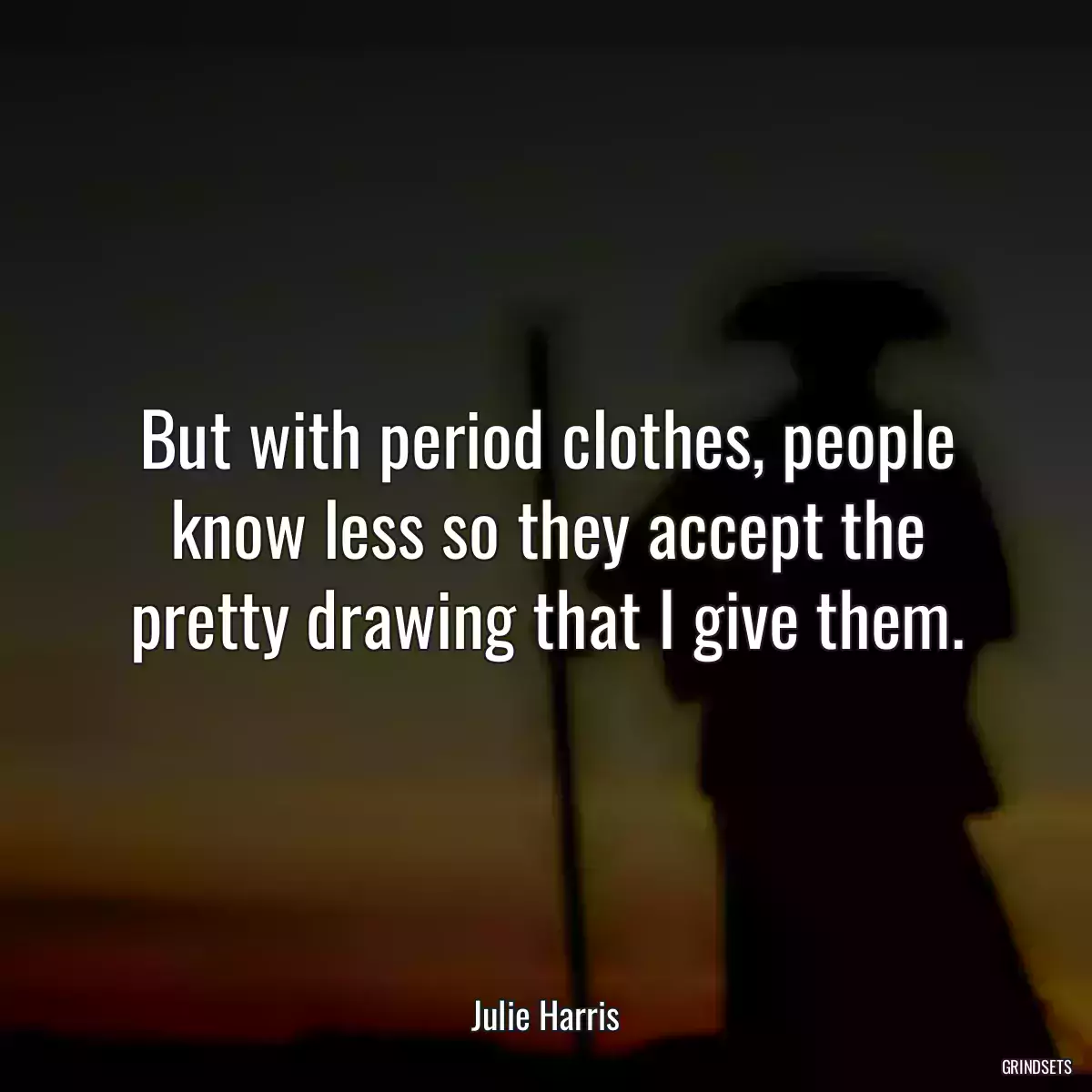 But with period clothes, people know less so they accept the pretty drawing that I give them.