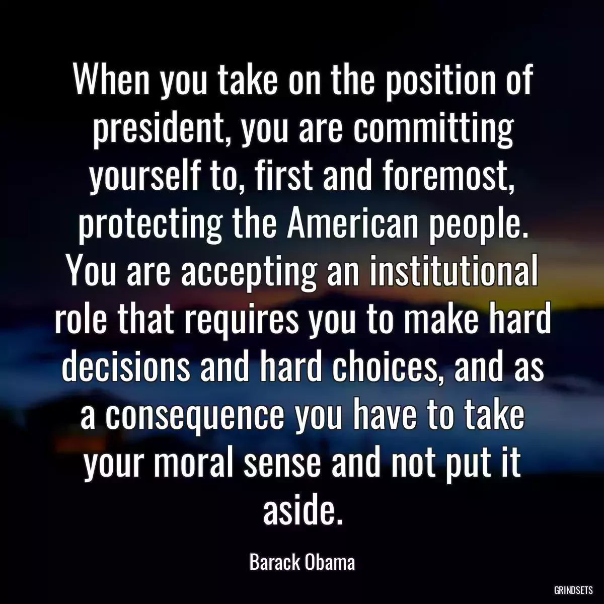 When you take on the position of president, you are committing yourself to, first and foremost, protecting the American people. You are accepting an institutional role that requires you to make hard decisions and hard choices, and as a consequence you have to take your moral sense and not put it aside.