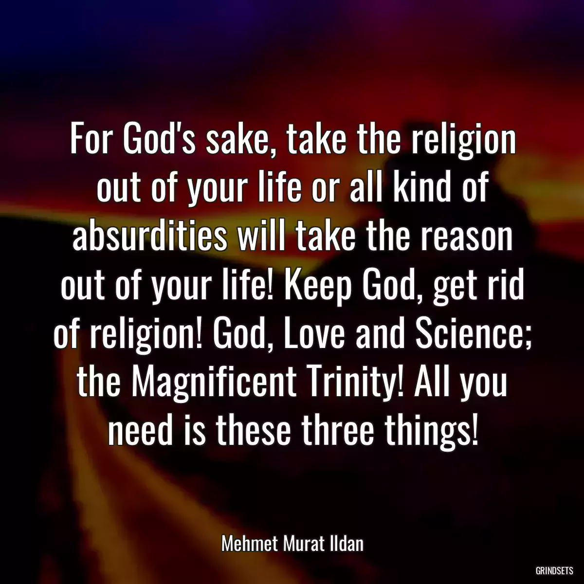 For God\'s sake, take the religion out of your life or all kind of absurdities will take the reason out of your life! Keep God, get rid of religion! God, Love and Science; the Magnificent Trinity! All you need is these three things!