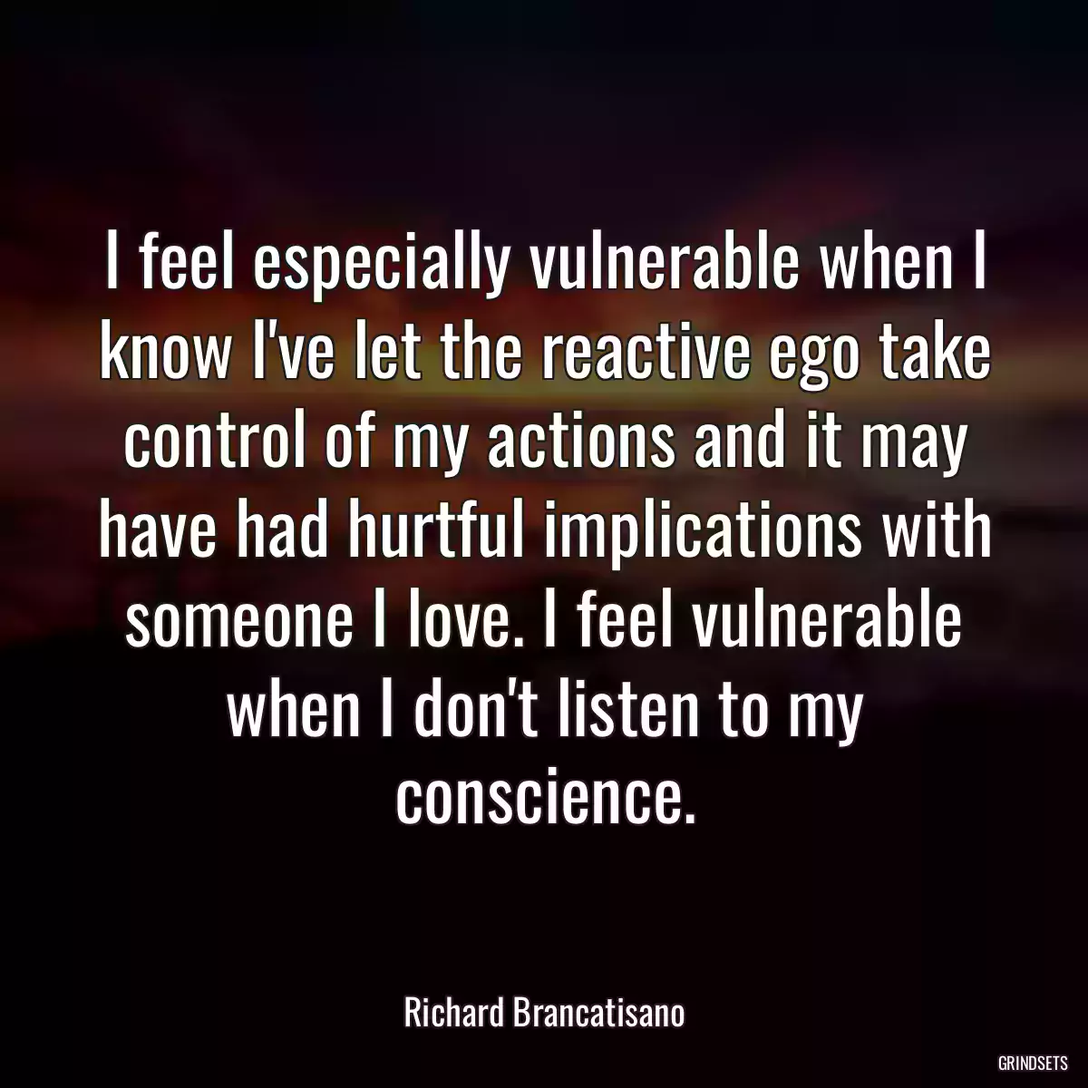 I feel especially vulnerable when I know I\'ve let the reactive ego take control of my actions and it may have had hurtful implications with someone I love. I feel vulnerable when I don\'t listen to my conscience.