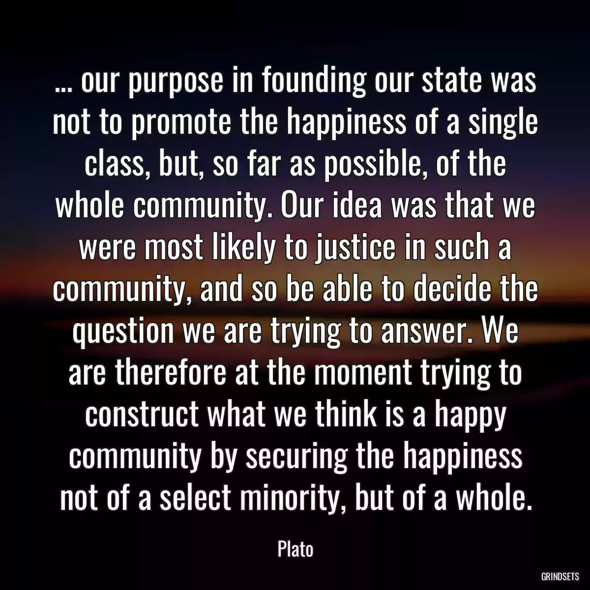 ... our purpose in founding our state was not to promote the happiness of a single class, but, so far as possible, of the whole community. Our idea was that we were most likely to justice in such a community, and so be able to decide the question we are trying to answer. We are therefore at the moment trying to construct what we think is a happy community by securing the happiness not of a select minority, but of a whole.