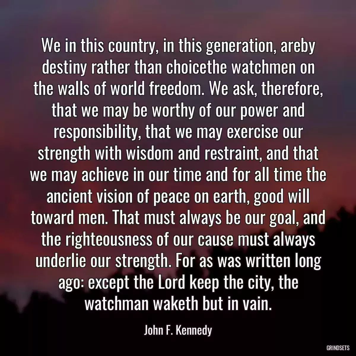 We in this country, in this generation, areby destiny rather than choicethe watchmen on the walls of world freedom. We ask, therefore, that we may be worthy of our power and responsibility, that we may exercise our strength with wisdom and restraint, and that we may achieve in our time and for all time the ancient vision of peace on earth, good will toward men. That must always be our goal, and the righteousness of our cause must always underlie our strength. For as was written long ago: except the Lord keep the city, the watchman waketh but in vain.