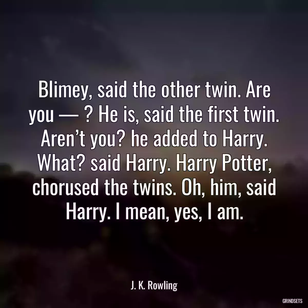 Blimey, said the other twin. Are you — ? He is, said the first twin. Aren’t you? he added to Harry. What? said Harry. Harry Potter, chorused the twins. Oh, him, said Harry. I mean, yes, I am.