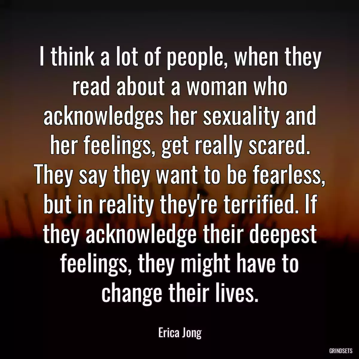 I think a lot of people, when they read about a woman who acknowledges her sexuality and her feelings, get really scared. They say they want to be fearless, but in reality they\'re terrified. If they acknowledge their deepest feelings, they might have to change their lives.