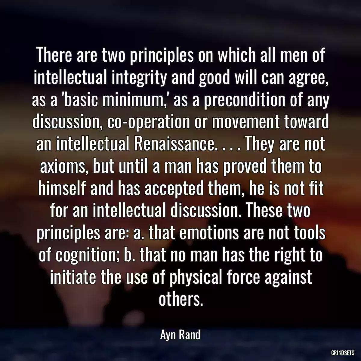 There are two principles on which all men of intellectual integrity and good will can agree, as a \'basic minimum,\' as a precondition of any discussion, co-operation or movement toward an intellectual Renaissance. . . . They are not axioms, but until a man has proved them to himself and has accepted them, he is not fit for an intellectual discussion. These two principles are: a. that emotions are not tools of cognition; b. that no man has the right to initiate the use of physical force against others.