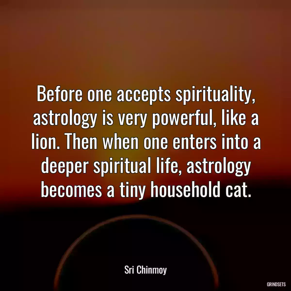 Before one accepts spirituality, astrology is very powerful, like a lion. Then when one enters into a deeper spiritual life, astrology becomes a tiny household cat.