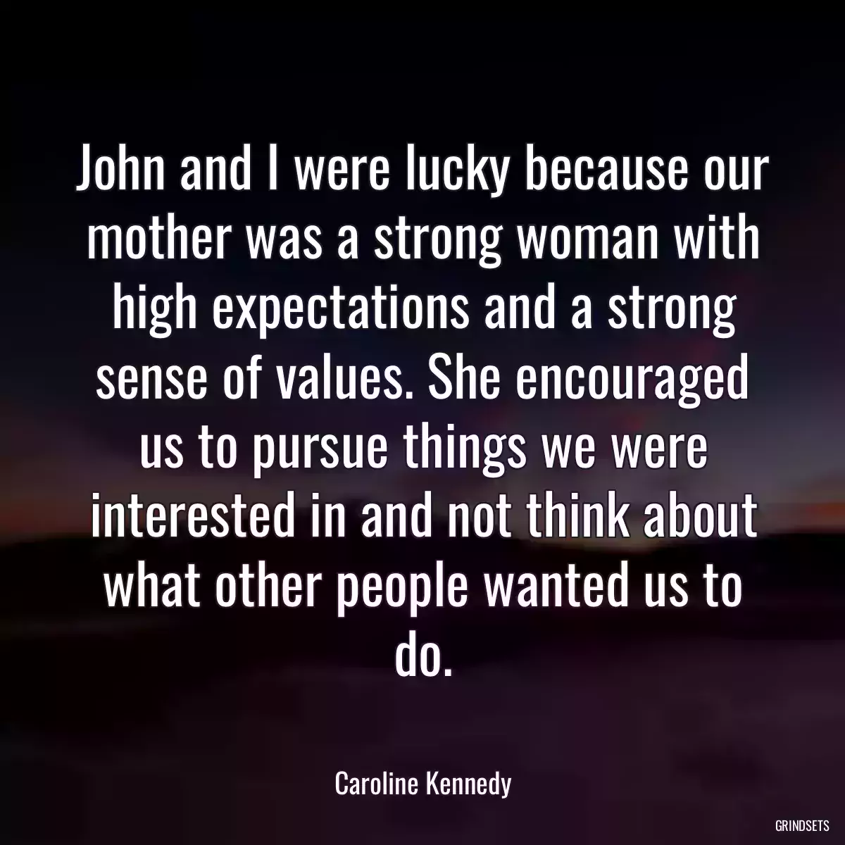 John and I were lucky because our mother was a strong woman with high expectations and a strong sense of values. She encouraged us to pursue things we were interested in and not think about what other people wanted us to do.