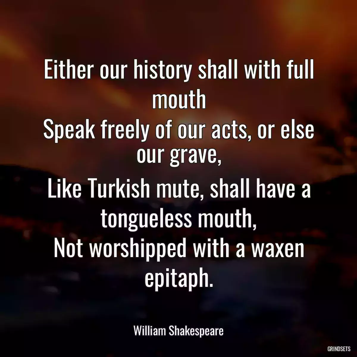 Either our history shall with full mouth
Speak freely of our acts, or else our grave,
Like Turkish mute, shall have a tongueless mouth,
Not worshipped with a waxen epitaph.